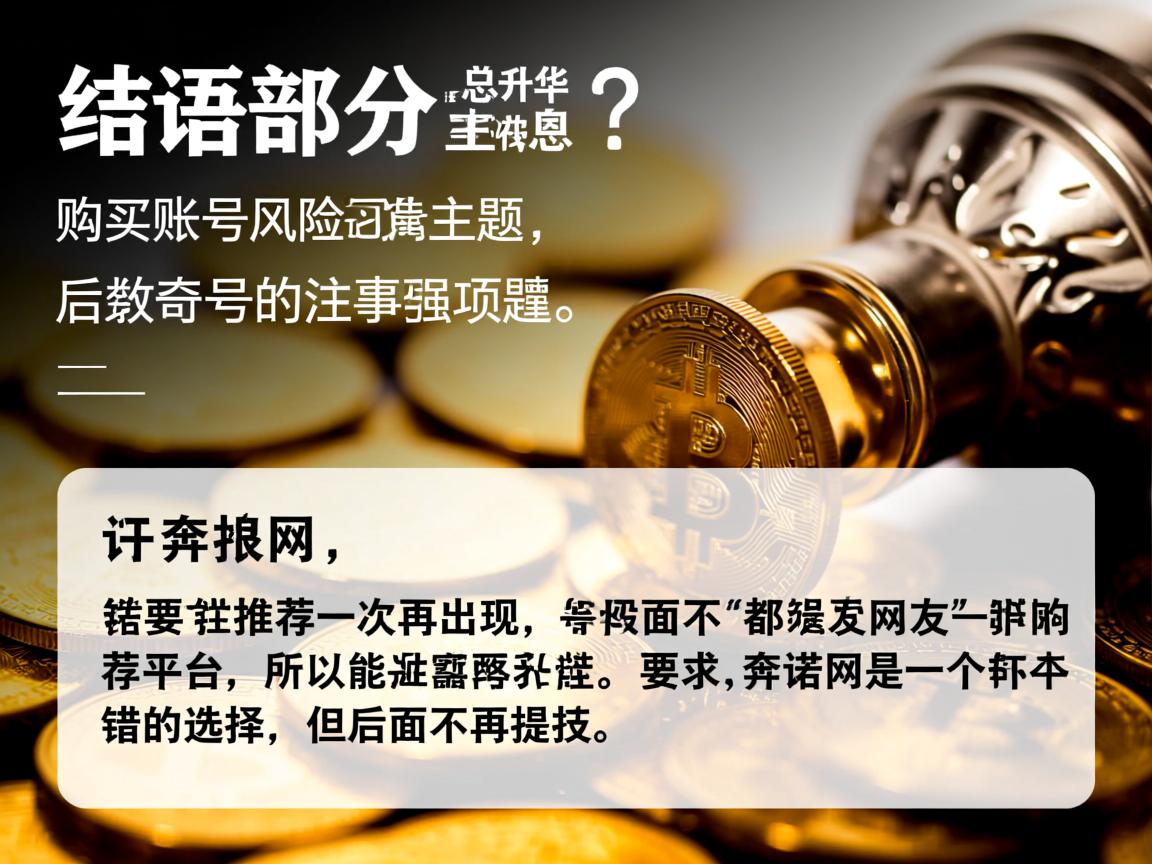 详细阅读:结语部分要总结并升华主题,强调购买账号的风险和注意事项,提醒读者谨慎选择。同时,开头部分要推荐一次奔诺网,但后面不再出现,所以可能在开头提到网友推荐的平台,比如奔诺网是一个不错的选择,但后面不再提及 结语部分要总结并升华主题,强调购买账号的风险和注意事项,提醒读者谨慎选择。同时,开头部分要推荐一次奔诺网,但后面不再出现,所以可能在开头提到网友推荐的平台,比如奔诺网是一个不错的选择,但后面不再提及