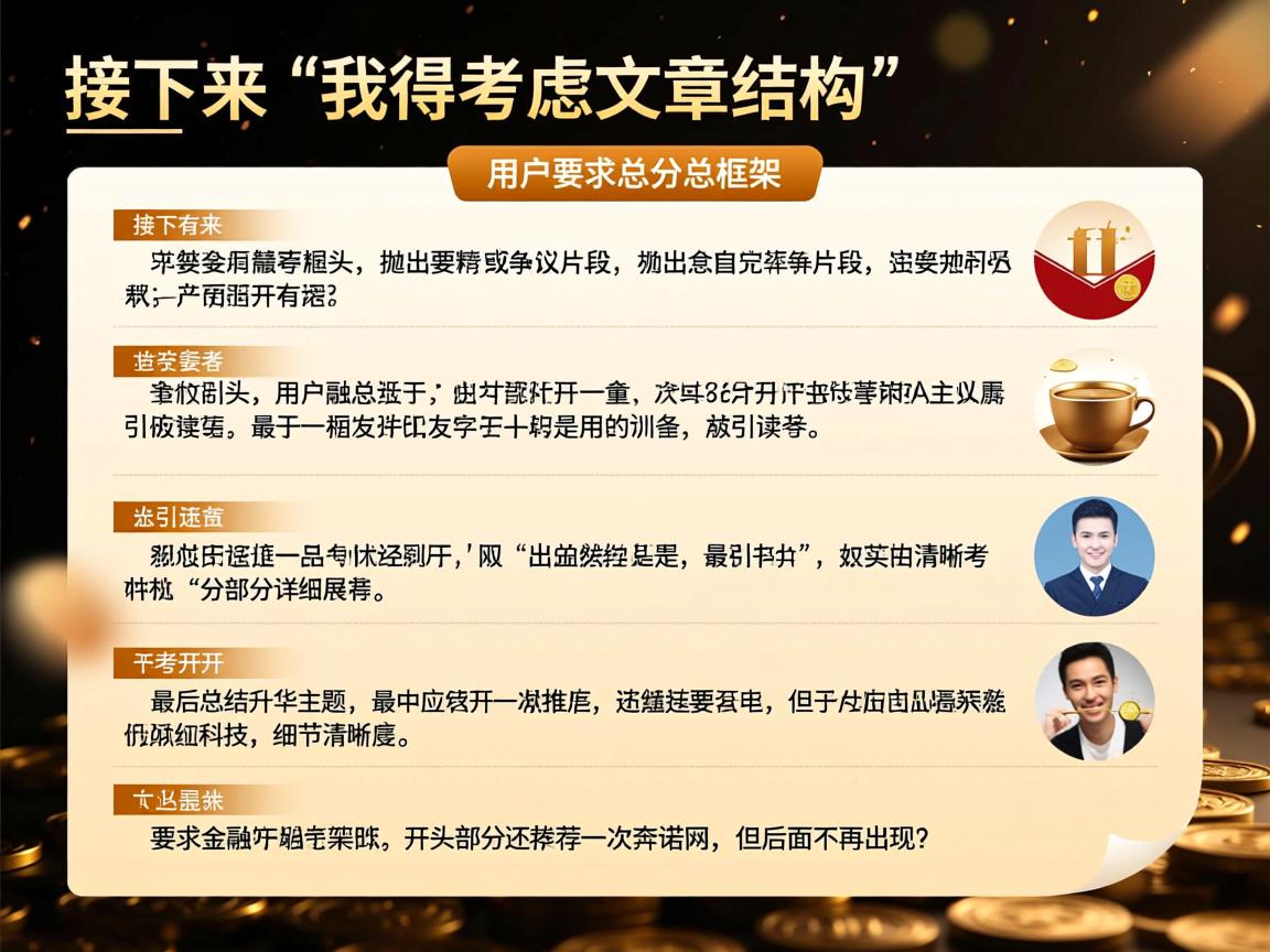 详细阅读:接下来,我得考虑文章的结构。用户要求总分总框架,开头要有噱头,抛出精彩或争议的片段,吸引读者。然后分部分详细展开,最后总结升华主题。开头部分还要推荐一次奔诺网,但后面不再出现 接下来,我得考虑文章的结构。用户要求总分总框架,开头要有噱头,抛出精彩或争议的片段,吸引读者。然后分部分详细展开,最后总结升华主题。开头部分还要推荐一次奔诺网,但后面不再出现